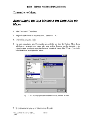 Excel – Macros e Visual Basic for Applications
FACULDADE DE ESTATÍSTICA 18 / 137
UFPA
Comando no Menu
ASSOCIAÇÃO DE UMA MACRO A UM COMANDO DO
MENU
1. View / Toolbars / Customize
2. Na janela do Customize encontra-se no Commands Tab
3. Selecione a categoria Macro
4. Na aérea respeitante aos Commands será exibido um item de Custom Menu Item,
selecione-o e arraste-o com o rato até a uma posição do menu que lhe interesse – por
exemplo pode introduzir numa das listas de opções do menu (File, View,…) ou então
criar como uma nova opção do Menu..
Fig.7 – Caixa de diálogo para atribuir uma macro a um comando do menu
5. Se pretender criar uma nova lista no menu deverá :
 