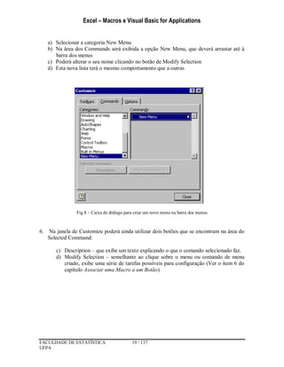 Excel – Macros e Visual Basic for Applications
FACULDADE DE ESTATÍSTICA 19 / 137
UFPA
a) Selecionar a categoria New Menu
b) Na área dos Commands será exibida a opção New Menu, que deverá arrastar até à
barra dos menus
c) Poderá alterar o seu nome clicando no botão de Modify Selection
d) Esta nova lista terá o mesmo comportamento que a outras
Fig.8 – Caixa de diálogo para criar um novo menu na barra dos menus
6. Na janela de Customize poderá ainda utilizar dois botões que se encontram na área do
Selected Command:
c) Description – que exibe um texto explicando o que o comando selecionado faz.
d) Modify Selection – semelhante ao clique sobre o menu ou comando de menu
criado, exibe uma série de tarefas possíveis para configuração (Ver o item 6 do
capítulo Associar uma Macro a um Botão)
 