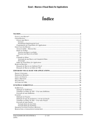 Excel – Macros e Visual Basic for Applications
FACULDADE DE ESTATÍSTICA 2 / 137
UFPA
Índice
MACROS................................................................................................................................................ 6
O QUE É UMA MACRO? .......................................................................................................................... 7
CRIAR MACROS..................................................................................................................................... 7
Gravar uma Macro........................................................................................................................... 7
Exercício ......................................................................................................................................................9
Procedimento BackGround do Excel............................................................................................................10
Programação em Visual Basic for Applications............................................................................... 11
EXECUTAR UMA MACRO...................................................................................................................... 13
Tecla de Atalho – Shortcut Key ....................................................................................................... 13
Botão na Toolbar............................................................................................................................ 14
Associar uma Macro a um Botão .................................................................................................................14
Dissociar uma Macro de um Botão ..............................................................................................................16
Run................................................................................................................................................. 17
Comando no Menu.......................................................................................................................... 18
Associação de uma Macro a um Comando do Menu.....................................................................................18
Dissociação.................................................................................................................................................20
Editor de Visual Basic for Applications ........................................................................................... 21
REMOVER MACROS ............................................................................................................................. 22
Remoção de Macros em Ambiente Excel.......................................................................................... 22
Remoção de Macros no Editor de VBA............................................................................................ 22
EDITOR DE VISUAL BASIC FOR APPLICATIONS....................................................................... 23
PROJECT EXPLORER ............................................................................................................................ 25
PROPERTIES WINDOW.......................................................................................................................... 27
JANELA DE EDIÇÃO ............................................................................................................................. 28
OBJECT BROWSER ............................................................................................................................... 29
HELP ON-LINE .................................................................................................................................... 29
AS CORES DO VBA ............................................................................................................................. 30
FUNÇÕES E SUBROTINAS ............................................................................................................... 31
SUBROTINAS....................................................................................................................................... 33
Definição de SubRotinas................................................................................................................. 33
Trabalhar no Editor de VBA – Criar uma SubRotina....................................................................... 34
Execução de uma SubRotina ........................................................................................................... 35
FUNÇÕES ............................................................................................................................................ 35
Definição de Funções...................................................................................................................... 35
Definição do tipo de parâmetros e do tipo da função ....................................................................... 36
Trabalhar no Editor de VBA – Criar uma Função ........................................................................... 37
Execução de uma Função................................................................................................................ 38
Execução dentro de uma Célula...................................................................................................................39
Execução dentro de uma Rotina...................................................................................................................41
DIFERENÇAS ENTRE FUNÇÕES E ROTINAS............................................................................................. 43
REGRAS PARA A PASSAGEM DE PARÂMETROS ....................................................................................... 43
 