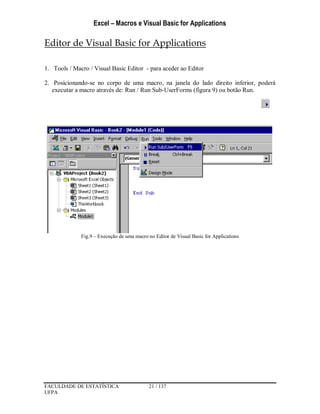 Excel – Macros e Visual Basic for Applications
FACULDADE DE ESTATÍSTICA 21 / 137
UFPA
Editor de Visual Basic for Applications
1. Tools / Macro / Visual Basic Editor - para aceder ao Editor
2. Posicionando-se no corpo de uma macro, na janela do lado direito inferior, poderá
executar a macro através de: Run / Run Sub-UserForms (figura 9) ou botão Run.
Fig.9 – Execução de uma macro no Editor de Visual Basic for Applications
 