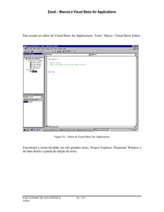 Excel – Macros e Visual Basic for Applications
FACULDADE DE ESTATÍSTICA 24 / 137
UFPA
Para aceder ao editor de Visual Basic for Applications: Tools / Macro / Visual Basic Editor
Figura 10 – Editor de Visual Basic for Applications
Encontrará o écran dividido em três grandes áreas: Project Explorer, Properties Window e
do lado direito a janela de edição de texto.
 
