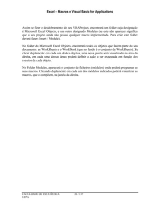 Excel – Macros e Visual Basic for Applications
FACULDADE DE ESTATÍSTICA 26 / 137
UFPA
Assim se fizer o desdobramento do seu VBAProject, encontrará um folder cuja designação
é Microsoft Excel Objects, e um outro designado Modules (se este não aparecer significa
que o seu projeto ainda não possui qualquer macro implementada. Para criar este folder
deverá fazer: Insert / Module).
No folder do Microsoft Excel Objects, encontrará todos os objetos que fazem parte do seu
documento: as WorkSheets e o WorkBook (que no fundo é o conjunto de WorkSheets). Se
clicar duplamente em cada um destes objetos, uma nova janela será visualizada na área da
direita, em cada uma dessas áreas poderá definir a ação a ser executada em função dos
eventos de cada objeto.
No Folder Modules, aparecerá o conjunto de ficheiros (módulos) onde poderá programar as
suas macros. Clicando duplamente em cada um dos módulos indicados poderá visualizar as
macros, que o compõem, na janela da direita.
 