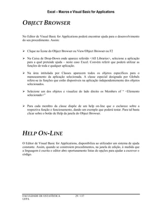 Excel – Macros e Visual Basic for Applications
FACULDADE DE ESTATÍSTICA 29 / 137
UFPA
OBJECT BROWSER
No Editor de Visual Basic for Applications poderá encontrar ajuda para o desenvolvimento
do seu procedimento. Assim:
 Clique no Ícone do Object Browser ou View/Object Browser ou F2
 Na Caixa de Drop-Down onde aparece referido <All Libraries>, selecione a aplicação
para a qual pretende ajuda – neste caso Excel. Convém referir que poderá utilizar as
funções de toda e qualquer aplicação.
 Na área intitulada por Classes aparecem todos os objetos específicos para o
manuseamento da aplicação selecionada. A classe especial designada por Globals
refere-se às funções que estão disponíveis na aplicação independentemente dos objetos
selecionados.
 Selecione um dos objetos e visualize do lado direito os Members of “ <Elemento
selecionado>”
 Para cada membro da classe dispõe de um help on-line que o esclarece sobre a
respectiva função e funcionamento, dando um exemplo que poderá testar. Para tal basta
clicar sobre o botão de Help da janela do Object Browser.
HELP ON-LINE
O Editor de Visual Basic for Applications, disponibiliza ao utilizador um sistema de ajuda
constante. Assim, quando se constroiem procedimentos, na janela de edição, à medida que
a linguagem é escrita o editor abre oportunamente listas de opções para ajudar a escrever o
código.
 