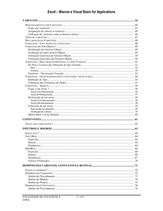 Excel – Macros e Visual Basic for Applications
FACULDADE DE ESTATÍSTICA 3 / 137
UFPA
VARIÁVEIS ......................................................................................................................................... 44
MANUSEAMENTO COM VARIÁVEIS....................................................................................................... 44
O que são variáveis?....................................................................................................................... 45
Assignação de valores a variáveis:.................................................................................................. 46
Utilização de variáveis como se fossem valores:.............................................................................. 46
TIPOS DE VARIÁVEIS............................................................................................................................ 47
DECLARAÇÃO DE VARIÁVEIS............................................................................................................... 48
VARIÁVEIS – VANTAGENS DA UTILIZAÇÃO ........................................................................................... 48
VARIÁVEIS DO TIPO OBJETO ................................................................................................................ 49
Declaração da Variável Objeto....................................................................................................... 49
Atribuição de uma variável Objeto.................................................................................................. 49
Utilização Genérica da Variável Objeto.......................................................................................... 50
Utilização Especifica da Variável Objeto ........................................................................................ 50
VARIÁVEIS – DECLARAÇÃO OPCIONAL E O TIPO VARIANT .................................................................... 52
Os Prós e Contras da Utilização do tipo Variants............................................................................ 52
Prós............................................................................................................................................................52
Contras.......................................................................................................................................................52
Variáveis – Declaração Forçada..................................................................................................... 53
VARIÁVEIS – TIPOS DEFINIDOS PELO UTILIZADOR - ESTRUTURAS ........................................................... 54
Definição do Tipo ........................................................................................................................... 54
Utilização das Estruturas de Dados................................................................................................. 55
VARIÁVEIS – ARRAYS ......................................................................................................................... 56
O que é um Array ?......................................................................................................................... 56
Array Uni-Dimensional...............................................................................................................................56
Array Bi-Dimensional.................................................................................................................................57
Declaração de um array ................................................................................................................. 58
Arrays Uni-dimensionais.............................................................................................................................58
Arrays Bi-dimensionais...............................................................................................................................58
Utilização de um Array ................................................................................................................... 59
Para aceder ao elemento..............................................................................................................................59
Atribuição de valores ..................................................................................................................................59
Option Base e Array Bounds ........................................................................................................... 60
CONSTANTES..................................................................................................................................... 61
O QUE SÃO CONSTANTES ? ................................................................................................................... 62
INPUTBOX E MSGBOX..................................................................................................................... 63
O QUE SÃO ?........................................................................................................................................ 64
INPUTBOX .......................................................................................................................................... 64
O que faz…..................................................................................................................................... 64
Sintaxe............................................................................................................................................ 64
Parâmetros..................................................................................................................................... 64
MSGBOX ............................................................................................................................................ 66
O que faz…..................................................................................................................................... 66
Sintaxe............................................................................................................................................ 66
Parâmetros..................................................................................................................................... 67
Valores Produzidos… ..................................................................................................................... 70
DOMÍNIO DAS VARIÁVEIS, CONSTANTES E ROTINAS............................................................. 71
O QUE É O DOMINIO? ........................................................................................................................... 72
DOMÍNIO DAS VARIÁVEIS .................................................................................................................... 72
Âmbito do Procedimento................................................................................................................. 73
Âmbito do Módulo .......................................................................................................................... 74
Âmbito do Projeto........................................................................................................................... 75
DOMÍNIO DAS CONSTANTES................................................................................................................. 76
Âmbito do Procedimento................................................................................................................. 76
 