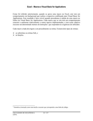 Excel – Macros e Visual Basic for Applications
FACULDADE DE ESTATÍSTICA 32 / 137
UFPA
Como foi referido anteriormente, quando se grava uma macro no Excel, este tem um
comportamento em background que realiza a respectiva codificação para Visual Basic for
Applications. Este resultado é bem visível quando procedemos à edição de uma macro no
Editor de Visual Basic for Applications. Cada macro que se cria tem um comportamento
concreto e autônomo relativamente a outras macros implementadas, e tem como objetivo
executar um determinado número de instruções1
que respondam às exigências do utilizador.
Cada macro criada dá origem a um procedimento ou rotina. Existem dois tipos de rotinas:
 as subrotinas ou rotinas Sub, e
 as funções.
1
Entenda-se instrução como uma tarefa a executar que corresponde a uma linha de código.
 