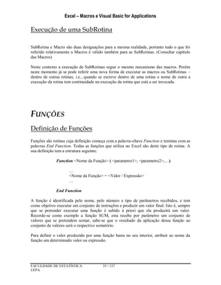 Excel – Macros e Visual Basic for Applications
FACULDADE DE ESTATÍSTICA 35 / 137
UFPA
Execução de uma SubRotina
SubRotina e Macro são duas designações para a mesma realidade, portanto tudo o que foi
referido relativamente a Macros é válido também para as SubRotinas. (Consultar capítulo
das Macros)
Neste contexto a execução de SubRotinas segue o mesmo mecanismo das macros. Porém
neste momento já se pode referir uma nova forma de executar as macros ou SubRotinas –
dentro de outras rotinas, i.e., quando se escreve dentro de uma rotina o nome de outra a
execução da rotina tem continuidade na execução da rotina que está a ser invocada.
FUNÇÕES
Definição de Funções
Funções são rotinas cuja definição começa com a palavra-chave Function e termina com as
palavras End Function. Todas as funções que utiliza no Excel são deste tipo de rotina. A
sua definição tem a estrutura seguinte:
Function <Nome da Função> ( <parametro1>, <parametro2>,…)
…
<Nome da Função> = <Valor / Expressão>
…
End Function
A função é identificada pelo nome, pelo número e tipo de parâmetros recebidos, e tem
como objetivo executar um conjunto de instruções e produzir um valor final. Isto é, sempre
que se pretender executar uma função é sabido à priori que ela produzirá um valor.
Recorde-se como exemplo a função SUM, esta recebe por parâmetro um conjunto de
valores que se pretendem somar, sabe-se que o resultado da aplicação dessa função ao
conjunto de valores será o respectivo somatório.
Para definir o valor produzido por uma função basta no seu interior, atribuir ao nome da
função um determinado valor ou expressão.
 