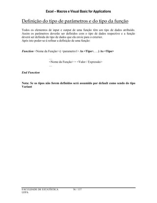 Excel – Macros e Visual Basic for Applications
FACULDADE DE ESTATÍSTICA 36 / 137
UFPA
Definição do tipo de parâmetros e do tipo da função
Todos os elementos de input e output de uma função têm um tipo de dados atribuído.
Assim os parâmetros deverão ser definidos com o tipo de dados respectivo e a função
deverá ser definida do tipo de dados que ela envie para o exterior.
Após isto poder-se-á refinar a definição de uma função:
Function <Nome da Função> ( <parametro1> As <Tipo>, …) As <Tipo>
…
<Nome da Função> = <Valor / Expressão>
…
End Function
Nota: Se os tipos não forem definidos será assumido por default como sendo do tipo
Variant
 
