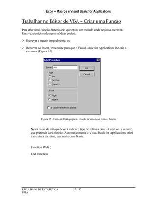 Excel – Macros e Visual Basic for Applications
FACULDADE DE ESTATÍSTICA 37 / 137
UFPA
Trabalhar no Editor de VBA – Criar uma Função
Para criar uma Função é necessário que exista um modulo onde se possa escrever.
Uma vez posicionado nesse módulo poderá:
 Escrever a macro integralmente, ou
 Recorrer ao Insert / Procedure para que o Visual Basic for Applications lhe crie a
estrutura (Figura 15)
Figura 15 – Caixa de Diálogo para a criação de uma nova rotina - função
Nesta caixa de diálogo deverá indicar o tipo de rotina a criar – Function e o nome
que pretende dar à função. Automaticamente o Visual Basic for Applications criará
a estrutura da rotina, que neste caso ficaria:
Function IVA( )
End Function
 
