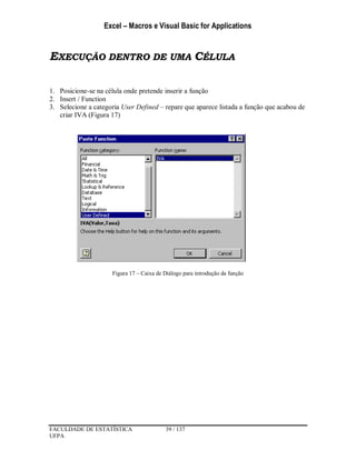 Excel – Macros e Visual Basic for Applications
FACULDADE DE ESTATÍSTICA 39 / 137
UFPA
EXECUÇÃO DENTRO DE UMA CÉLULA
1. Posicione-se na célula onde pretende inserir a função
2. Insert / Function
3. Selecione a categoria User Defined – repare que aparece listada a função que acabou de
criar IVA (Figura 17)
Figura 17 – Caixa de Diálogo para introdução da função
 