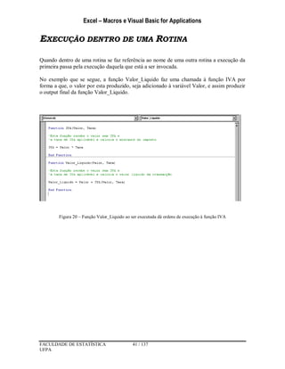 Excel – Macros e Visual Basic for Applications
FACULDADE DE ESTATÍSTICA 41 / 137
UFPA
EXECUÇÃO DENTRO DE UMA ROTINA
Quando dentro de uma rotina se faz referência ao nome de uma outra rotina a execução da
primeira passa pela execução daquela que está a ser invocada.
No exemplo que se segue, a função Valor_Liquido faz uma chamada à função IVA por
forma a que, o valor por esta produzido, seja adicionado à variável Valor, e assim produzir
o output final da função Valor_Liquido.
Figura 20 – Função Valor_Liquido ao ser executada dá ordens de execução à função IVA
 
