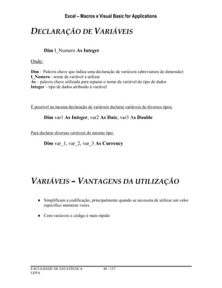 Excel – Macros e Visual Basic for Applications
FACULDADE DE ESTATÍSTICA 48 / 137
UFPA
DECLARAÇÃO DE VARIÁVEIS
Dim I_Numero As Integer
Onde:
Dim – Palavra chave que indica uma declaração de variáveis (abreviatura de dimensão)
I_Numero - nome da variável a utilizar
As – palavra chave utilizada para separar o nome da variável do tipo de dados
Integer – tipo de dados atribuído à variável
É possível na mesma declaração de variáveis declarar variáveis de diversos tipos:
Dim var1 As Integer, var2 As Date, var3 As Double
Para declarar diversas variáveis do mesmo tipo:
Dim var_1, var_2, var_3 As Currency
VARIÁVEIS – VANTAGENS DA UTILIZAÇÃO
 Simplificam a codificação, principalmente quando se necessita de utilizar um valor
especifico inúmeras vezes
 Com variáveis o código é mais rápido
 