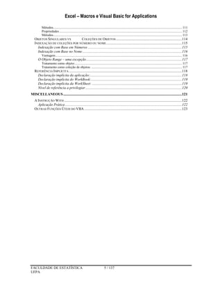 Excel – Macros e Visual Basic for Applications
FACULDADE DE ESTATÍSTICA 5 / 137
UFPA
Métodos.................................................................................................................................................... 111
Propriedades............................................................................................................................................. 112
Métodos.................................................................................................................................................... 113
OBJETOS SINGULARES VS COLEÇÕES DE OBJETOS.....................................................................114
INDEXAÇÃO DE COLEÇÕES POR NÚMERO OU NOME...............................................................................115
Indexação com Base em Números ..................................................................................................115
Indexação com Base no Nome........................................................................................................116
Vantagem................................................................................................................................................. 116
O Objeto Range – uma excepção....................................................................................................117
Tratamento como objeto:........................................................................................................................... 117
Tratamento como coleção de objetos: ........................................................................................................ 117
REFERÊNCIA IMPLÍCITA ......................................................................................................................118
Declaração implícita da aplicação:................................................................................................118
Declaração implícita do WorkBook:...............................................................................................119
Declaração implícita da WorkSheet: ..............................................................................................119
Nível de referência a privilegiar.....................................................................................................120
MISCELLANEOUS............................................................................................................................121
A INSTRUÇÃO WITH ...........................................................................................................................122
Aplicação Prática ..........................................................................................................................122
OUTRAS FUNÇÕES ÚTEIS DO VBA ......................................................................................................123
 