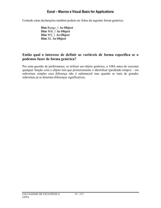 Excel – Macros e Visual Basic for Applications
FACULDADE DE ESTATÍSTICA 51 / 137
UFPA
Contudo estas declarações também podem ser feitas da seguinte forma genérica:
Dim Range_1 As Object
Dim WB_1 As Object
Dim WS_1 As Object
Dim XL As Object
Então qual o interesse de definir as variáveis de forma especifica se o
podemos fazer de forma genérica?
Por uma questão de performance, se utilizar um objeto genérico, o VBA antes de executar
qualquer função com o objeto tem que primeiramente o identificar (perdendo tempo) – em
subrotinas simples essa diferença não é substancial mas quando se trata de grandes
subrotinas já se denotam diferenças significativas.
 