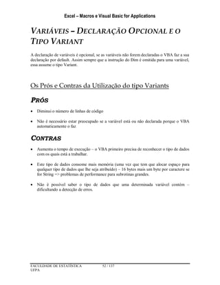 Excel – Macros e Visual Basic for Applications
FACULDADE DE ESTATÍSTICA 52 / 137
UFPA
VARIÁVEIS – DECLARAÇÃO OPCIONAL E O
TIPO VARIANT
A declaração de variáveis é opcional, se as variáveis não forem declaradas o VBA faz a sua
declaração por default. Assim sempre que a instrução do Dim é omitida para uma variável,
essa assume o tipo Variant.
Os Prós e Contras da Utilização do tipo Variants
PRÓS
 Diminui o número de linhas de código
 Não é necessário estar preocupado se a variável está ou não declarada porque o VBA
automaticamente o faz
CONTRAS
 Aumenta o tempo de execução – o VBA primeiro precisa de reconhecer o tipo de dados
com os quais está a trabalhar.
 Este tipo de dados consome mais memória (uma vez que tem que alocar espaço para
qualquer tipo de dados que lhe seja atribuído) – 16 bytes mais um byte por caractere se
for String => problemas de performance para subrotinas grandes.
 Não é possível saber o tipo de dados que uma determinada variável contém –
dificultando a detecção de erros.
 
