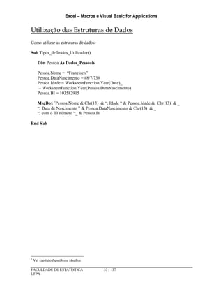 Excel – Macros e Visual Basic for Applications
FACULDADE DE ESTATÍSTICA 55 / 137
UFPA
Utilização das Estruturas de Dados
Como utilizar as estruturas de dados:
Sub Tipos_definidos_Utilizador()
Dim Pessoa As Dados_Pessoais
Pessoa.Nome = “Francisco”
Pessoa.DataNascimento = #8/7/73#
Pessoa.Idade = WorksheetFunction.Year(Date)_
– WorksheetFunction.Year(Pessoa.DataNascimento)
Pessoa.BI = 103582915
MsgBox 5
Pessoa.Nome & Chr(13) & “, Idade “ & Pessoa.Idade & Chr(13) & _
“, Data de Nascimento ” & Pessoa.DataNascimento & Chr(13) & _
“, com o BI número “_ & Pessoa.BI
End Sub
5
Ver capítulo InputBox e MsgBox
 