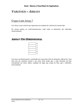 Excel – Macros e Visual Basic for Applications
FACULDADE DE ESTATÍSTICA 56 / 137
UFPA
VARIÁVEIS – ARRAYS
O que é um Array ?
Um Array é uma variável que representa um conjunto de variáveis do mesmo tipo.
Os Arrays podem ser multi-dimensionais, onde todas as dimensões são indexadas
numericamente.
ARRAY UNI-DIMENSIONAL
0
1
2
3
4
5
Um array uni-dimensional é constituído por uma única lista de elementos indexáveis. Esta
lista tem um elemento inicial e um outro final sendo que a cada elemento da lista
corresponde um único índice, tradução do lugar que ocupa na lista, que o identifica
univocamente.
 