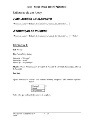 Excel – Macros e Visual Basic for Applications
FACULDADE DE ESTATÍSTICA 59 / 137
UFPA
Utilização de um Array
PARA ACEDER AO ELEMENTO
<Nome_do_Array>(<Indice1_do_Elemento>[,<Indice2_do_Elemento>,… ])
ATRIBUIÇÃO DE VALORES
<Nome_do_Array>(<Indice1_do_Elemento>[,<Indice2_do_Elemento>,… ]) = <Valor>
Exemplo 1:
Sub Países()
Dim Países(3) As String
Países (0) = "Portugal"
Países(1) = "Brasil"
Países(2) = "Moçambique"
MsgBox "Países Armazenados:" & Chr(13) & Países(0) & Chr(13) & Países(1) &_ Chr(13)
& Países(2)
End Sub
Após a atribuição de valores a cada elemento do array, este passa a ter o conteúdo seguinte:
Países
Portugal 0
Brasil 1
Moçambique 2
Valor estes que serão exibidos através da MsgBox.
 