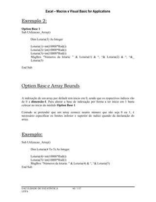 Excel – Macros e Visual Basic for Applications
FACULDADE DE ESTATÍSTICA 60 / 137
UFPA
Exemplo 2:
Option Base 1
Sub Utilizacao_Array()
Dim Lotaria(3) As Integer
Lotaria(1)=int(10000*Rnd())
Lotaria(2)=int(10000*Rnd())
Lotaria(3)=int(10000*Rnd())
MsgBox “Números da lotaria: ” & Lotaria(1) & “, “& Lotaria(2) & “, “&_
Lotaria(3)
End Sub
Option Base e Array Bounds
A indexação de um array por default tem inicio em 0, sendo que os respectivos índices vão
de 0 a dimensão-1. Para alterar a base de indexação por forma a ter inicio em 1 basta
colocar no inicio do módulo Option Base 1
Contudo se pretender que um array comece noutro número que não seja 0 ou 1, é
necessário especificar os limites inferior e superior do índice quando da declaração do
array.
Exemplo:
Sub Utilizacao_Array()
Dim Lotaria(4 To 5) As Integer
Lotaria(4)=int(10000*Rnd())
Lotaria(5)=int(10000*Rnd())
MsgBox “Números da lotaria: ” & Lotaria(4) & “, “& Lotaria(5)
End Sub
 