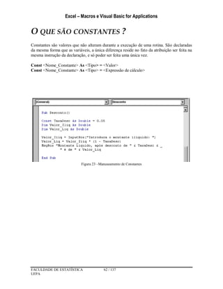 Excel – Macros e Visual Basic for Applications
FACULDADE DE ESTATÍSTICA 62 / 137
UFPA
O QUE SÃO CONSTANTES ?
Constantes são valores que não alteram durante a execução de uma rotina. São declaradas
da mesma forma que as variáveis, a única diferença reside no fato da atribuição ser feita na
mesma instrução da declaração, e só poder ser feita uma única vez.
Const <Nome_Constante> As <Tipo> = <Valor>
Const <Nome_Constante> As <Tipo> = <Expressão de cálculo>
Figura 23 –Manuseamento de Constantes
 