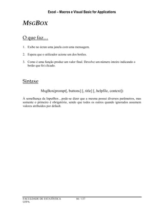 Excel – Macros e Visual Basic for Applications
FACULDADE DE ESTATÍSTICA 66 / 137
UFPA
MSGBOX
O que faz…
1. Exibe no écran uma janela com uma mensagem.
2. Espera que o utilizador acione um dos botões.
3. Como é uma função produz um valor final. Devolve um número inteiro indicando o
botão que foi clicado.
Sintaxe
MsgBox(prompt[, buttons] [, title] [, helpfile, context])
À semelhança da InputBox , pode-se dizer que a mesma possui diversos parâmetros, mas
somente o primeiro é obrigatório, sendo que todos os outros quando ignorados assumem
valores atribuídos por default.
 
