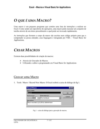Excel – Macros e Visual Basic for Applications
FACULDADE DE ESTATÍSTICA 7 / 137
UFPA
O QUE É UMA MACRO?
Uma macro é um pequeno programa que contém uma lista de instruções a realizar no
Excel. Como sendo um repositório de operações, uma macro pode executar um conjunto de
tarefas através de um único procedimento o qual pode ser invocado rapidamente.
As instruções que formam o corpo da macro são escritas num código próprio para que o
computador as possa entender, essa linguagem é designada por VBA – Visual Basic for
Applications.
CRIAR MACROS
Existem duas possibilidades de criação de macros:
 Através do Gravador de Macros
 Utilizando o editor e programando em Visual Basic for Applications
Gravar uma Macro
1. Tools / Macro / Record New Macro. O Excel exibirá a caixa de diálogo da fig.1.
Fig.1 – caixa de diálogo para a gravação de macros.
 