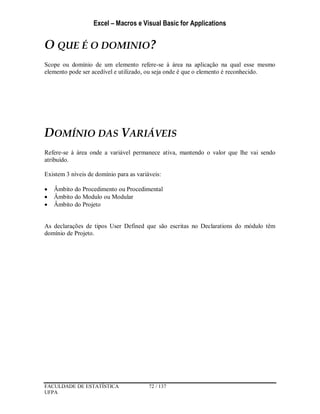 Excel – Macros e Visual Basic for Applications
FACULDADE DE ESTATÍSTICA 72 / 137
UFPA
O QUE É O DOMINIO?
Scope ou domínio de um elemento refere-se à área na aplicação na qual esse mesmo
elemento pode ser acedível e utilizado, ou seja onde é que o elemento é reconhecido.
DOMÍNIO DAS VARIÁVEIS
Refere-se à área onde a variável permanece ativa, mantendo o valor que lhe vai sendo
atribuído.
Existem 3 níveis de domínio para as variáveis:
 Âmbito do Procedimento ou Procedimental
 Âmbito do Modulo ou Modular
 Âmbito do Projeto
As declarações de tipos User Defined que são escritas no Declarations do módulo têm
domínio de Projeto.
 