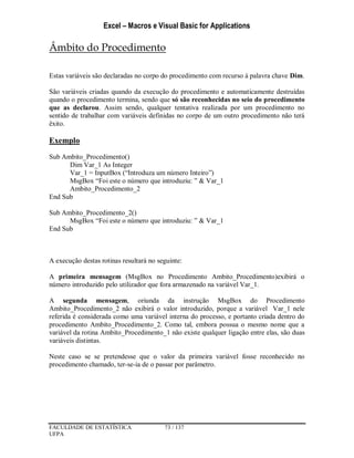 Excel – Macros e Visual Basic for Applications
FACULDADE DE ESTATÍSTICA 73 / 137
UFPA
Âmbito do Procedimento
Estas variáveis são declaradas no corpo do procedimento com recurso à palavra chave Dim.
São variáveis criadas quando da execução do procedimento e automaticamente destruídas
quando o procedimento termina, sendo que só são reconhecidas no seio do procedimento
que as declarou. Assim sendo, qualquer tentativa realizada por um procedimento no
sentido de trabalhar com variáveis definidas no corpo de um outro procedimento não terá
êxito.
Exemplo
Sub Ambito_Procedimento()
Dim Var_1 As Integer
Var_1 = InputBox (“Introduza um número Inteiro”)
MsgBox “Foi este o número que introduziu: ” & Var_1
Ambito_Procedimento_2
End Sub
Sub Ambito_Procedimento_2()
MsgBox “Foi este o número que introduziu: ” & Var_1
End Sub
A execução destas rotinas resultará no seguinte:
A primeira mensagem (MsgBox no Procedimento Ambito_Procedimento)exibirá o
número introduzido pelo utilizador que fora armazenado na variável Var_1.
A segunda mensagem, oriunda da instrução MsgBox do Procedimento
Ambito_Procedimento_2 não exibirá o valor introduzido, porque a variável Var_1 nele
referida é considerada como uma variável interna do processo, e portanto criada dentro do
procedimento Ambito_Procedimento_2. Como tal, embora possua o mesmo nome que a
variável da rotina Ambito_Procedimento_1 não existe qualquer ligação entre elas, são duas
variáveis distintas.
Neste caso se se pretendesse que o valor da primeira variável fosse reconhecido no
procedimento chamado, ter-se-ia de o passar por parâmetro.
 