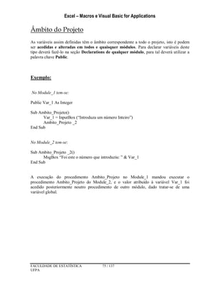 Excel – Macros e Visual Basic for Applications
FACULDADE DE ESTATÍSTICA 75 / 137
UFPA
Âmbito do Projeto
As variáveis assim definidas têm o âmbito correspondente a todo o projeto, isto é podem
ser acedidas e alteradas em todos e quaisquer módulos. Para declarar variáveis deste
tipo deverá fazê-lo na seção Declarations de qualquer módulo, para tal deverá utilizar a
palavra chave Public.
Exemplo:
No Module_1 tem-se:
Public Var_1 As Integer
Sub Ambito_Projeto()
Var_1 = InputBox (“Introduza um número Inteiro”)
Ambito_Projeto _2
End Sub
No Module_2 tem-se:
Sub Ambito_Projeto _2()
MsgBox “Foi este o número que introduziu: ” & Var_1
End Sub
A execução do procedimento Ambito_Projeto no Module_1 mandou executar o
procedimento Ambito_Projeto do Module_2, e o valor atribuído à variável Var_1 foi
acedido posteriormente noutro procedimento de outro módulo, dado tratar-se de uma
variável global.
 