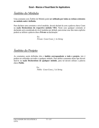 Excel – Macros e Visual Basic for Applications
FACULDADE DE ESTATÍSTICA 77 / 137
UFPA
Âmbito do Módulo
Uma constante com Âmbito do Módulo pode ser utilizada por todas as rotinas existentes
no módulo onde é definida.
Para declarar uma constante a nível modular, deverá declará-la com a palavra chave Const
na seção Declarations do respectivo módulo VBA. Neste caso qualquer constante aí
declarada será considerada de nível modular por default, para tornar esse fato mais explícito
poderá se utilizar a palavra chave Private na declaração:
Ex:
Private Const Const_1 As String
Âmbito do Projeto
As constantes assim definidas têm o âmbito correspondente a todo o projeto, isto é
podem ser utilizadas em todos e qualquer módulo. Para definir constantes deste tipo deverá
fazê-lo na seção Declarations de qualquer módulo, para tal deverá utilizar a palavra
chave Public.
Ex:
Public Const Const_1 As String
 