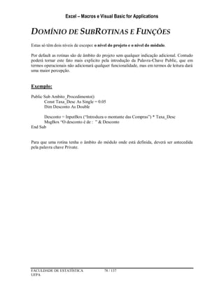 Excel – Macros e Visual Basic for Applications
FACULDADE DE ESTATÍSTICA 78 / 137
UFPA
DOMÍNIO DE SUBROTINAS E FUNÇÕES
Estas só têm dois níveis de escopo: o nível do projeto e o nível do módulo.
Por default as rotinas são de âmbito do projeto sem qualquer indicação adicional. Contudo
poderá tornar este fato mais explicito pela introdução da Palavra-Chave Public, que em
termos operacionais não adicionará qualquer funcionalidade, mas em termos de leitura dará
uma maior percepção.
Exemplo:
Public Sub Ambito_Procedimento()
Const Taxa_Desc As Single = 0.05
Dim Desconto As Double
Desconto = InputBox (“Introduza o montante das Compras”) * Taxa_Desc
MsgBox “O desconto é de : ” & Desconto
End Sub
Para que uma rotina tenha o âmbito do módulo onde está definida, deverá ser antecedida
pela palavra chave Private.
 