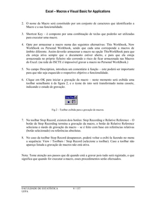 Excel – Macros e Visual Basic for Applications
FACULDADE DE ESTATÍSTICA 8 / 137
UFPA
2. O nome da Macro será constituído por um conjunto de caracteres que identificarão a
Macro e a sua funcionalidade.
3. Shortcut Key – é composto por uma combinação de teclas que poderão ser utilizadas
para executar uma macro.
4. Opte por armazenar a macro numa das seguintes alternativas: This Workbook, New
Workbook ou Personal Workbook, sendo que cada uma corresponde a macros de
âmbito diferente. Assim deverão armazenar a macro na opção ThisWorkBook para que
ela esteja ativa sempre que o documento estiver aberto, e para que ela esteja
armazenada no próprio ficheiro não correndo o risco de ficar armazenada nas Macros
do Excel. (na rede do ISCTE é impossível gravar a macro no Personal WorkBook.)
5. No campo Description, introduza um comentário à função – este poderá ser importante
para que não seja esquecido o respectivo objetivo e funcionalidade.
6. Clique em OK para iniciar a gravação da macro – neste momento será exibida uma
toolbar semelhante à da figura 2, e o ícone do rato será transformado numa cassete,
indicando o estado de gravação.
Fig.2 – Toolbar exibida para a gravação de macros.
7. Na toolbar Stop Record, existem dois botões: Stop Recording e Relative Reference – O
botão de Stop Recording termina a gravação da macro, o botão de Relative Reference
seleciona o modo de gravação da macro – se é feito com base em referências relativas
(botão selecionado) ou referências absolutas.
8. No caso da toolbar Stop Record desaparecer, poderá voltar a exibi-la fazendo no menu
a sequência: View / Toolbars / Stop Record (selecione a toolbar). Caso a toolbar não
apareça listada a gravação de macros não está ativa.
Nota: Tome atenção aos passos que dá quando está a gravar pois tudo será registado, o que
significa que quando for executar a macro, esses procedimentos serão efectuados.
 