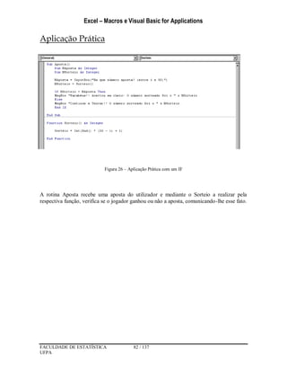 Excel – Macros e Visual Basic for Applications
FACULDADE DE ESTATÍSTICA 82 / 137
UFPA
Aplicação Prática
Figura 26 – Aplicação Prática com um IF
A rotina Aposta recebe uma aposta do utilizador e mediante o Sorteio a realizar pela
respectiva função, verifica se o jogador ganhou ou não a aposta, comunicando-lhe esse fato.
 