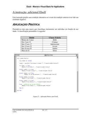 Excel – Macros e Visual Basic for Applications
FACULDADE DE ESTATÍSTICA 84 / 137
UFPA
A instrução adicional ElseIf
Esta instrução propõe uma condição alternativa se o teste da condição anterior tiver tido um
resultado negativo.
APLICAÇÃO PRÁTICA
Pretende-se criar uma macro que classifique etariamente um indivíduo em função da sua
idade. A classificação pretendida é a seguinte:
Idade Classe Etária
Menos de 3 anos Bebé
Dos 3 aos 12 Criança
Dos 13 aos 17 Adolescente
Dos 18 aos 25 Jovem
Dos 26 aos 65 Adulto
Mais de 65 Idoso
Figura 27 – Aplicação Prática com ElseIf
 