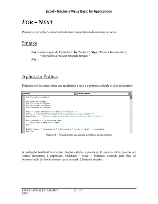 Excel – Macros e Visual Basic for Applications
FACULDADE DE ESTATÍSTICA 85 / 137
UFPA
FOR – NEXT
Permite a execução de uma tarefa durante um determinado número de vezes.
Sintaxe
For <Inicialização do Contador> To <Valor > [ Step <Valor a Incrementar>]
<Instruções a realizar em cada iteração>
Next
Aplicação Prática
Pretende-se criar uma rotina que recebendo a base e a potência calcule o valor respectivo.
Figura 28 – Procedimento que calcula a potência de um número
A instrução For-Next tem como função calcular a potência. O mesmo efeito poderia ser
obtido recorrendo à expressão Resultado = Base ^ Potência, contudo para fins de
demonstração de funcionamento este exemplo é bastante simples.
 