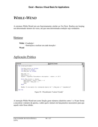 Excel – Macros e Visual Basic for Applications
FACULDADE DE ESTATÍSTICA 89 / 137
UFPA
WHILE-WEND
A estrutura While-Wend tem um funcionamento similar ao For-Next. Realiza um looping
um determinado número de vezes, até que uma determinada condição seja verdadeira.
Sintaxe
While <Condição>
<Instruções a realizar em cada iteração>
Wend
Aplicação Prática
Figura 30 – Procedimento “Lotaria Viciada”
A instrução While-Wend tem como função gerar números aleatórios entre 1 e 10 por forma
a encontrar o número da aposta, e saber qual o número de lançamentos necessários para que
aquele valor fosse obtido.
 
