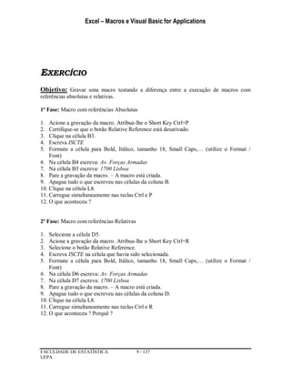 Excel – Macros e Visual Basic for Applications
FACULDADE DE ESTATÍSTICA 9 / 137
UFPA
EXERCÍCIO
Objetivo: Gravar uma macro testando a diferença entre a execução de macros com
referências absolutas e relativas.
1ª Fase: Macro com referências Absolutas
1. Acione a gravação da macro. Atribua-lhe o Short Key Ctrl+P
2. Certifique-se que o botão Relative Reference está desativado.
3. Clique na célula B3.
4. Escreva ISCTE
5. Formate a célula para Bold, Itálico, tamanho 18, Small Caps,… (utilize o Format /
Font)
6. Na célula B4 escreva: Av. Forças Armadas
7. Na célula B5 escreva: 1700 Lisboa
8. Pare a gravação da macro. – A macro está criada.
9. Apague tudo o que escreveu nas células da coluna B.
10. Clique na célula L8.
11. Carregue simultaneamente nas teclas Ctrl e P
12. O que aconteceu ?
2ª Fase: Macro com referências Relativas
1. Selecione a célula D5.
2. Acione a gravação da macro. Atribua-lhe o Short Key Ctrl+R
3. Selecione o botão Relative Reference.
4. Escreva ISCTE na célula que havia sido selecionada.
5. Formate a célula para Bold, Itálico, tamanho 18, Small Caps,… (utilize o Format /
Font)
6. Na célula D6 escreva: Av. Forças Armadas
7. Na célula D7 escreva: 1700 Lisboa
8. Pare a gravação da macro. – A macro está criada.
9. Apague tudo o que escreveu nas células da coluna D.
10. Clique na célula L8.
11. Carregue simultaneamente nas teclas Ctrl e R
12. O que aconteceu ? Porquê ?
 