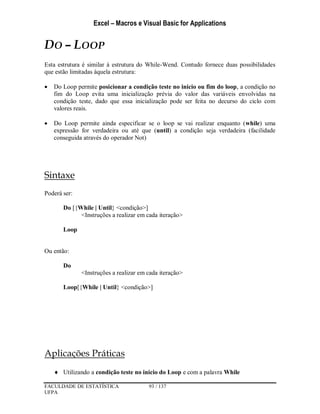 Excel – Macros e Visual Basic for Applications
FACULDADE DE ESTATÍSTICA 93 / 137
UFPA
DO – LOOP
Esta estrutura é similar à estrutura do While-Wend. Contudo fornece duas possibilidades
que estão limitadas àquela estrutura:
 Do Loop permite posicionar a condição teste no inicio ou fim do loop, a condição no
fim do Loop evita uma inicialização prévia do valor das variáveis envolvidas na
condição teste, dado que essa inicialização pode ser feita no decurso do ciclo com
valores reais.
 Do Loop permite ainda especificar se o loop se vai realizar enquanto (while) uma
expressão for verdadeira ou até que (until) a condição seja verdadeira (facilidade
conseguida através do operador Not)
Sintaxe
Poderá ser:
Do [{While | Until} <condição>]
<Instruções a realizar em cada iteração>
Loop
Ou então:
Do
<Instruções a realizar em cada iteração>
Loop[{While | Until} <condição>]
Aplicações Práticas
 Utilizando a condição teste no inicio do Loop e com a palavra While
 