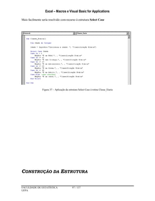 Excel – Macros e Visual Basic for Applications
FACULDADE DE ESTATÍSTICA 97 / 137
UFPA
Mais facilmente seria resolvido com recurso à estrutura Select Case
Figura 37 – Aplicação da estrutura Select Case à rotina Classe_Etaria
CONSTRUÇÃO DA ESTRUTURA
 