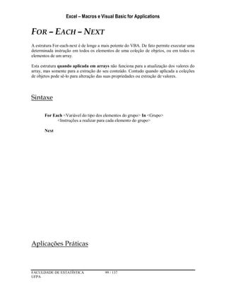 Excel – Macros e Visual Basic for Applications
FACULDADE DE ESTATÍSTICA 99 / 137
UFPA
FOR – EACH – NEXT
A estrutura For-each-next é de longe a mais potente do VBA. De fato permite executar uma
determinada instrução em todos os elementos de uma coleção de objetos, ou em todos os
elementos de um array.
Esta estrutura quando aplicada em arrays não funciona para a atualização dos valores do
array, mas somente para a extração do seu conteúdo. Contudo quando aplicada a coleções
de objetos pode sê-lo para alteração das suas propriedades ou extração de valores.
Sintaxe
For Each <Variável do tipo dos elementos do grupo> In <Grupo>
<Instruções a realizar para cada elemento do grupo>
Next
Aplicações Práticas
 