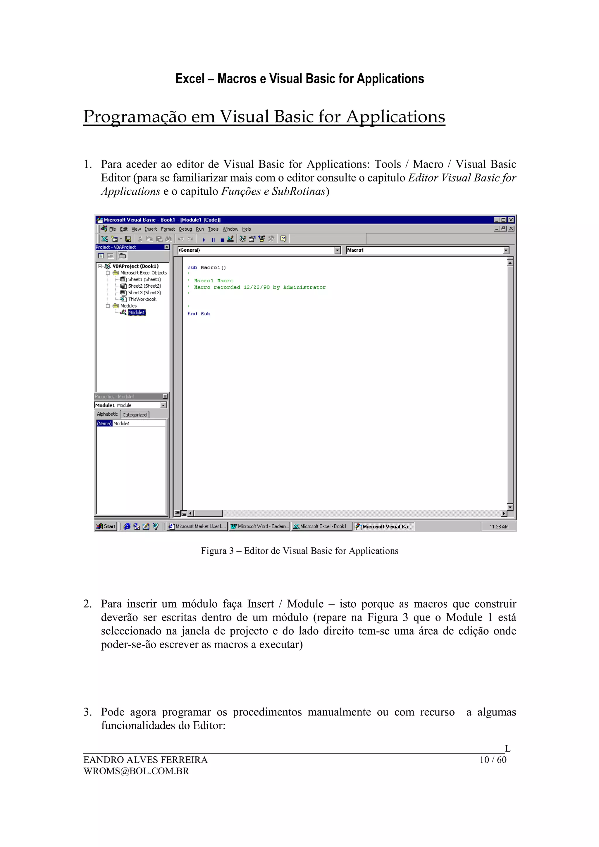 Excel – Macros e Visual Basic for Applications
______________________________________________________________________________________L
EANDRO ALVES FERREIRA 10 / 60
WROMS@BOL.COM.BR
Programação em Visual Basic for Applications
1. Para aceder ao editor de Visual Basic for Applications: Tools / Macro / Visual Basic
Editor (para se familiarizar mais com o editor consulte o capitulo Editor Visual Basic for
Applications e o capitulo Funções e SubRotinas)
Figura 3 – Editor de Visual Basic for Applications
2. Para inserir um módulo faça Insert / Module – isto porque as macros que construir
deverão ser escritas dentro de um módulo (repare na Figura 3 que o Module 1 está
seleccionado na janela de projecto e do lado direito tem-se uma área de edição onde
poder-se-ão escrever as macros a executar)
3. Pode agora programar os procedimentos manualmente ou com recurso a algumas
funcionalidades do Editor:
 