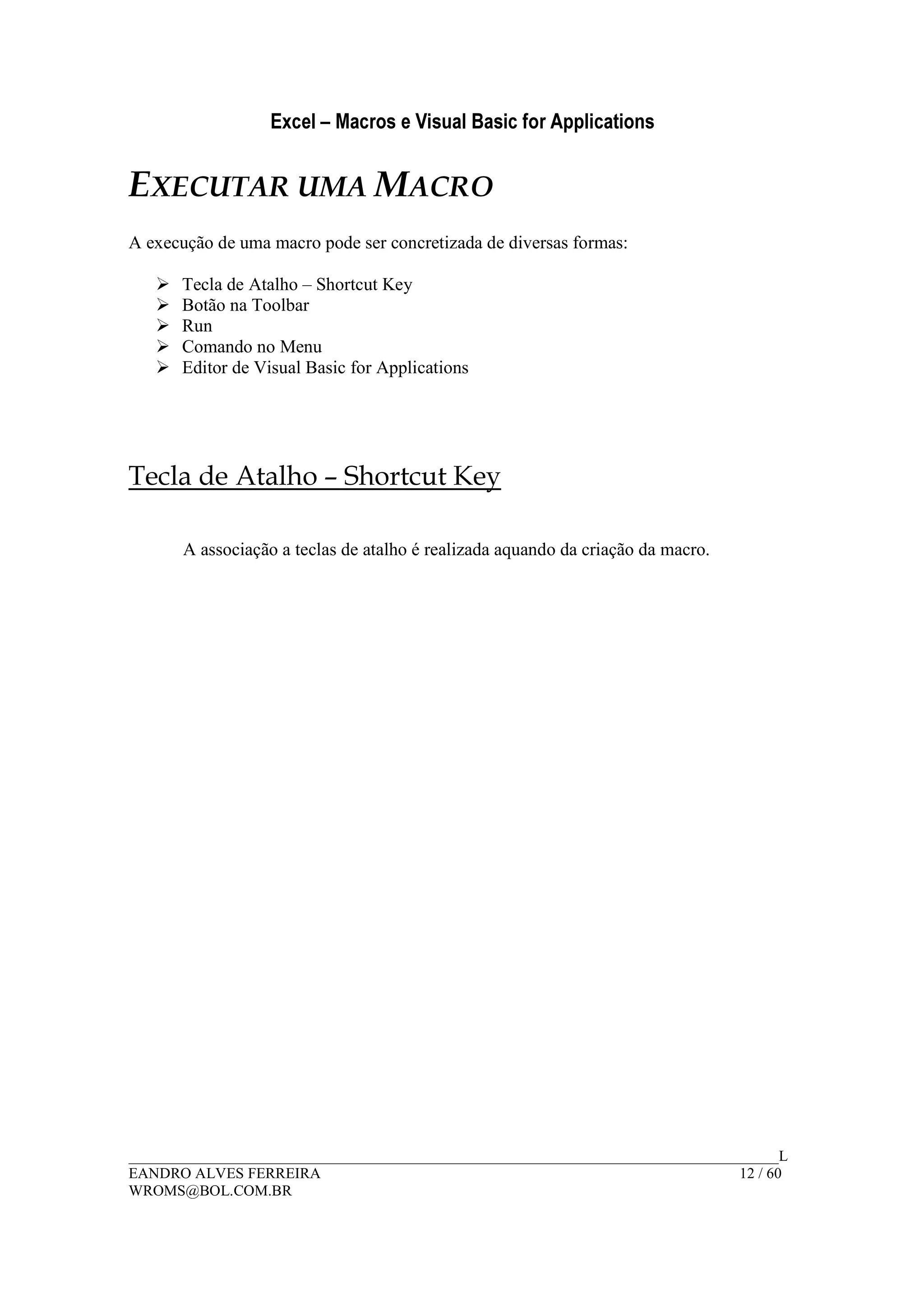 Excel – Macros e Visual Basic for Applications
______________________________________________________________________________________L
EANDRO ALVES FERREIRA 12 / 60
WROMS@BOL.COM.BR
EXECUTAR UMA MACRO
A execução de uma macro pode ser concretizada de diversas formas:
Tecla de Atalho – Shortcut Key
Botão na Toolbar
Run
Comando no Menu
Editor de Visual Basic for Applications
Tecla de Atalho – Shortcut Key
A associação a teclas de atalho é realizada aquando da criação da macro.
 