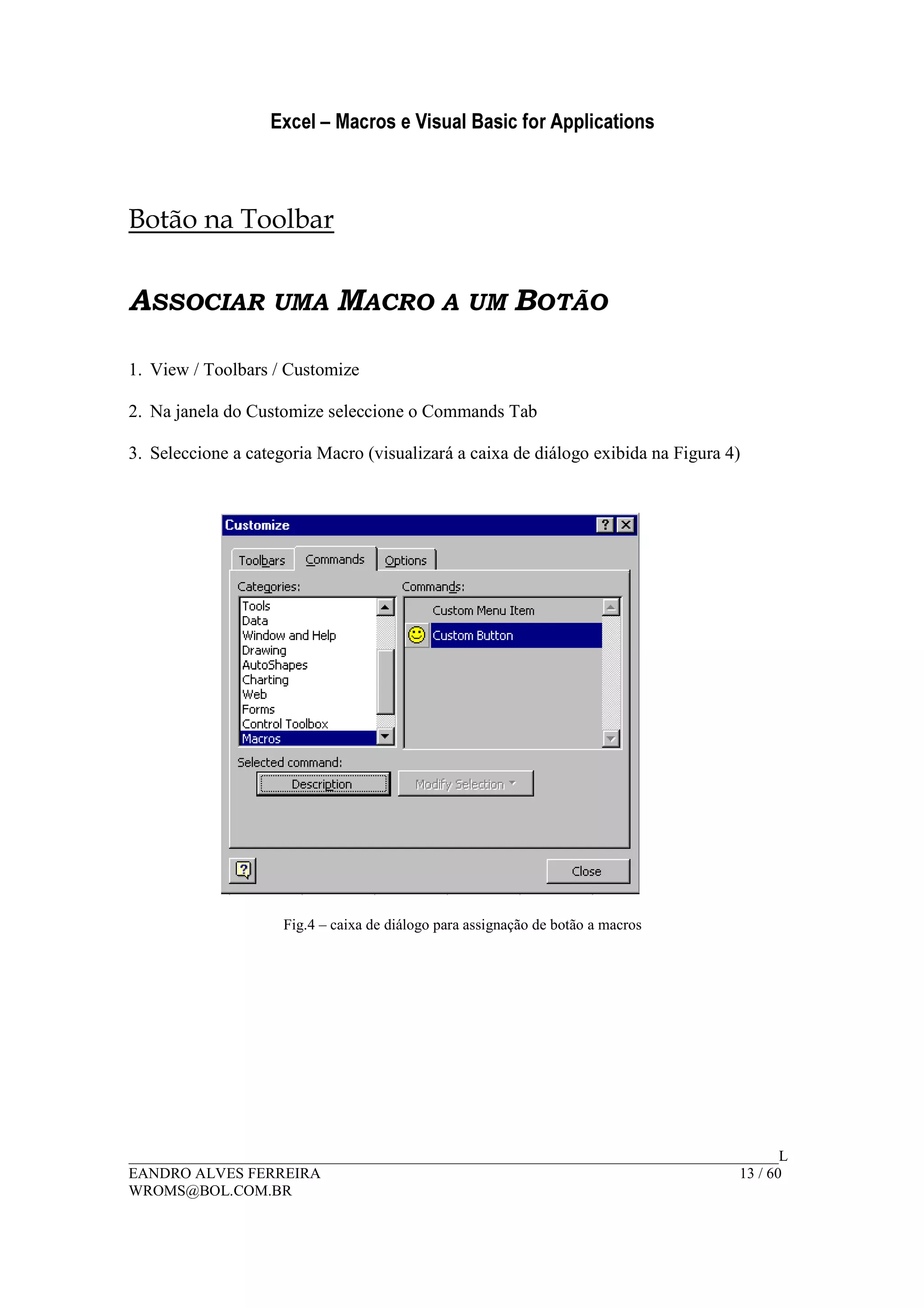 Excel – Macros e Visual Basic for Applications
______________________________________________________________________________________L
EANDRO ALVES FERREIRA 13 / 60
WROMS@BOL.COM.BR
Botão na Toolbar
ASSOCIAR UMA MACRO A UM BOTÃO
1. View / Toolbars / Customize
2. Na janela do Customize seleccione o Commands Tab
3. Seleccione a categoria Macro (visualizará a caixa de diálogo exibida na Figura 4)
Fig.4 – caixa de diálogo para assignação de botão a macros
 
