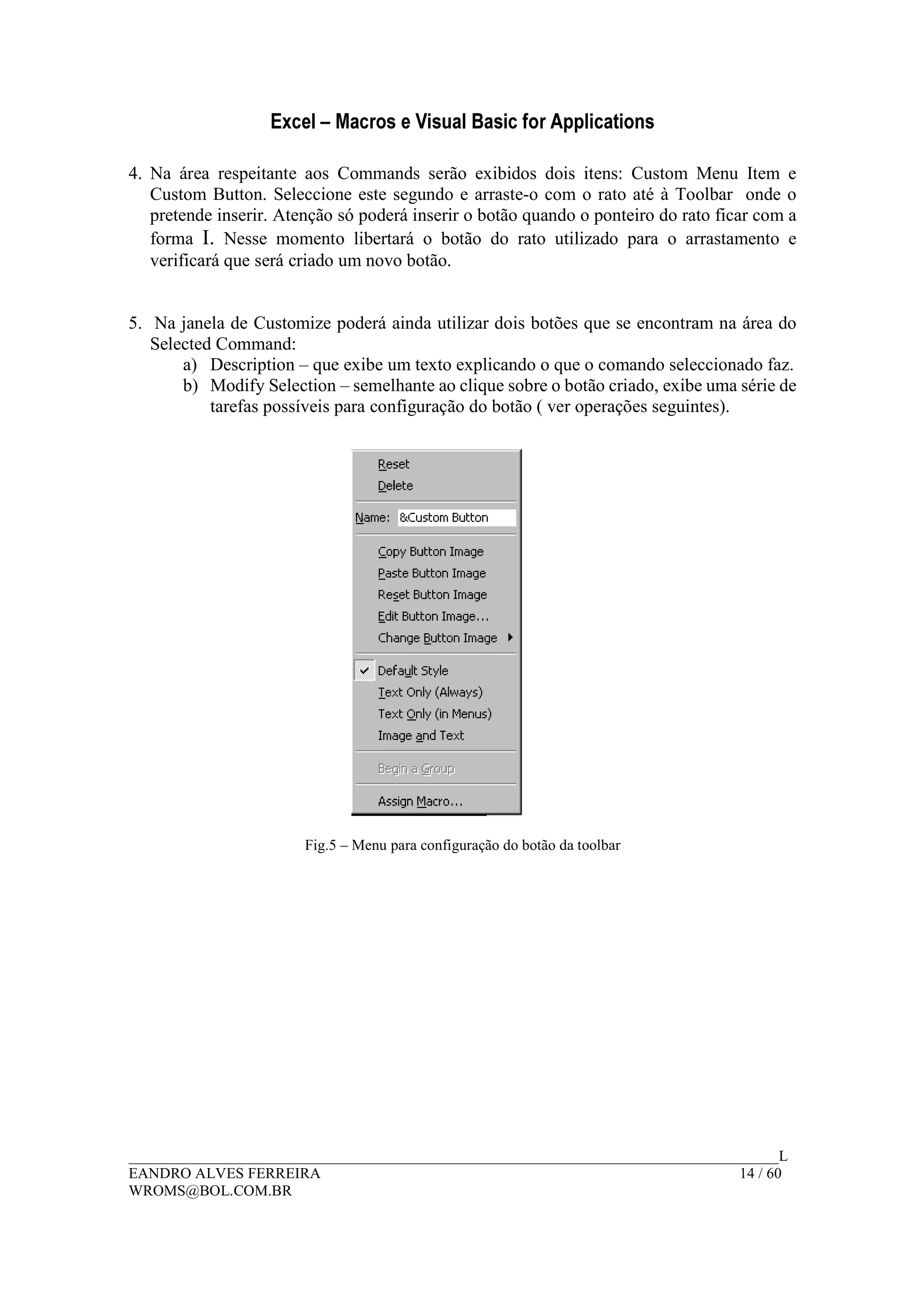 Excel – Macros e Visual Basic for Applications
______________________________________________________________________________________L
EANDRO ALVES FERREIRA 14 / 60
WROMS@BOL.COM.BR
4. Na área respeitante aos Commands serão exibidos dois itens: Custom Menu Item e
Custom Button. Seleccione este segundo e arraste-o com o rato até à Toolbar onde o
pretende inserir. Atenção só poderá inserir o botão quando o ponteiro do rato ficar com a
forma I. Nesse momento libertará o botão do rato utilizado para o arrastamento e
verificará que será criado um novo botão.
5. Na janela de Customize poderá ainda utilizar dois botões que se encontram na área do
Selected Command:
a) Description – que exibe um texto explicando o que o comando seleccionado faz.
b) Modify Selection – semelhante ao clique sobre o botão criado, exibe uma série de
tarefas possíveis para configuração do botão ( ver operações seguintes).
Fig.5 – Menu para configuração do botão da toolbar
 