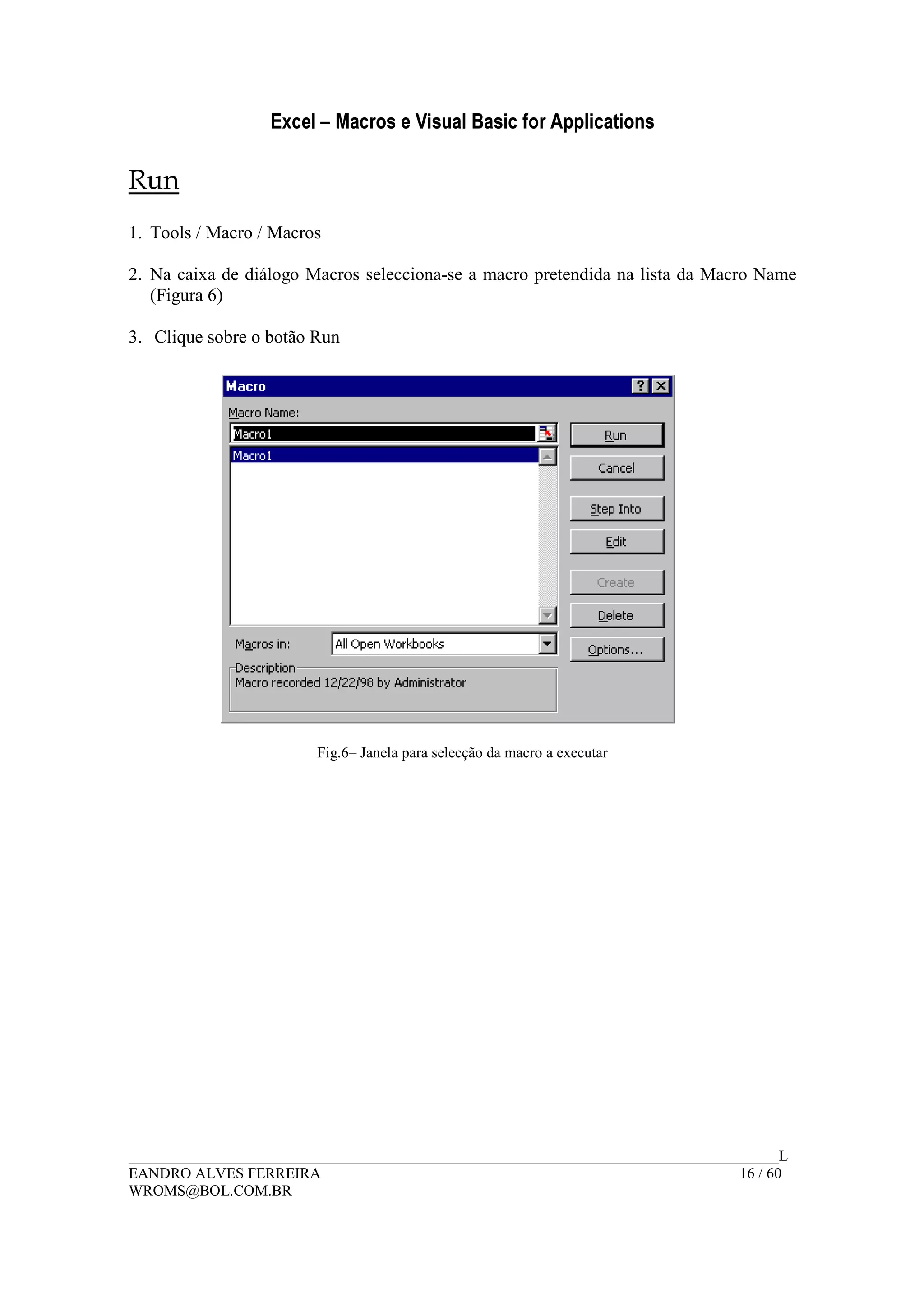 Excel – Macros e Visual Basic for Applications
______________________________________________________________________________________L
EANDRO ALVES FERREIRA 16 / 60
WROMS@BOL.COM.BR
Run
1. Tools / Macro / Macros
2. Na caixa de diálogo Macros selecciona-se a macro pretendida na lista da Macro Name
(Figura 6)
3. Clique sobre o botão Run
Fig.6– Janela para selecção da macro a executar
 