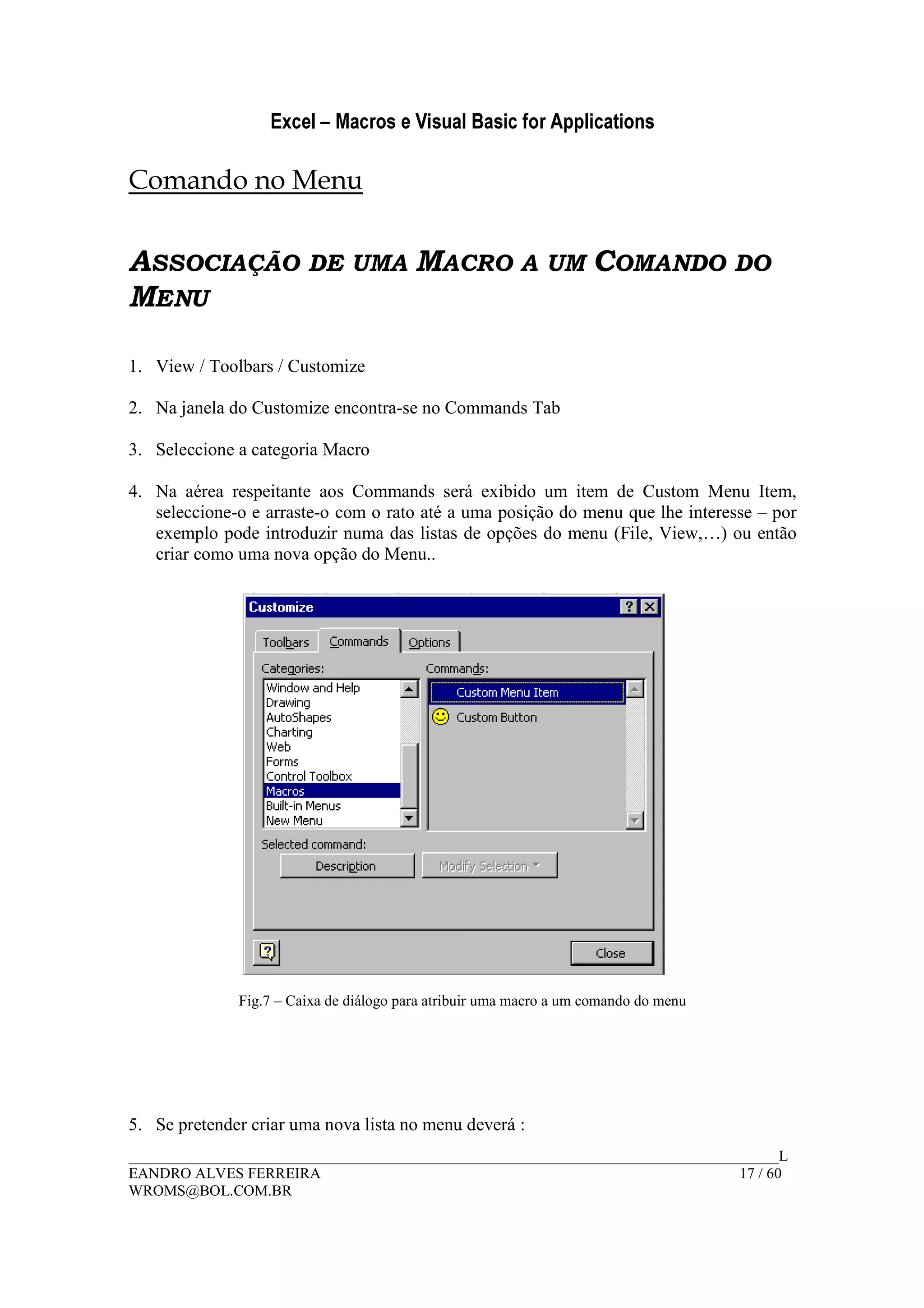 Excel – Macros e Visual Basic for Applications
______________________________________________________________________________________L
EANDRO ALVES FERREIRA 17 / 60
WROMS@BOL.COM.BR
Comando no Menu
ASSOCIAÇÃO DE UMA MACRO A UM COMANDO DO
MENU
1. View / Toolbars / Customize
2. Na janela do Customize encontra-se no Commands Tab
3. Seleccione a categoria Macro
4. Na aérea respeitante aos Commands será exibido um item de Custom Menu Item,
seleccione-o e arraste-o com o rato até a uma posição do menu que lhe interesse – por
exemplo pode introduzir numa das listas de opções do menu (File, View,…) ou então
criar como uma nova opção do Menu..
Fig.7 – Caixa de diálogo para atribuir uma macro a um comando do menu
5. Se pretender criar uma nova lista no menu deverá :
 
