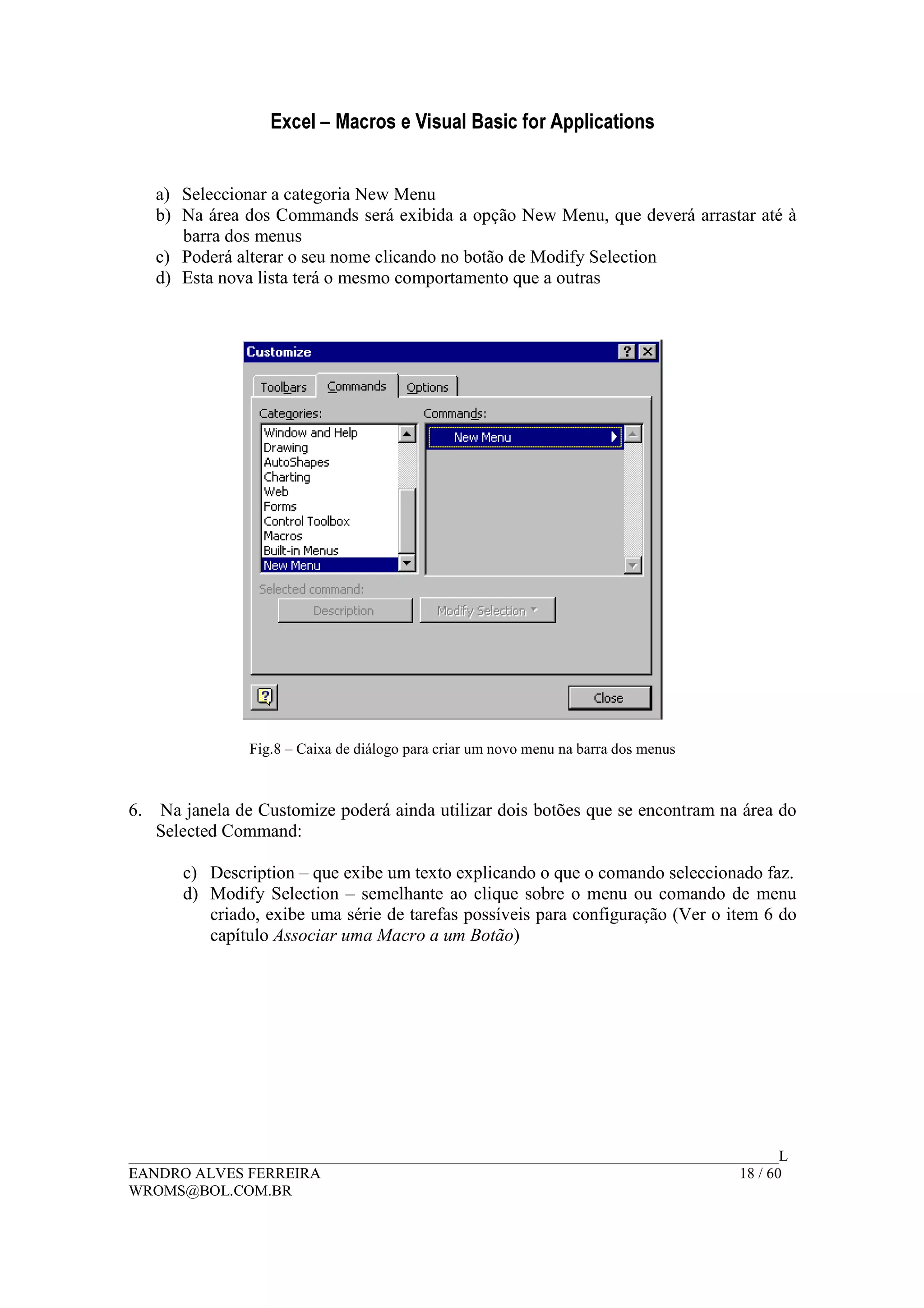 Excel – Macros e Visual Basic for Applications
______________________________________________________________________________________L
EANDRO ALVES FERREIRA 18 / 60
WROMS@BOL.COM.BR
a) Seleccionar a categoria New Menu
b) Na área dos Commands será exibida a opção New Menu, que deverá arrastar até à
barra dos menus
c) Poderá alterar o seu nome clicando no botão de Modify Selection
d) Esta nova lista terá o mesmo comportamento que a outras
Fig.8 – Caixa de diálogo para criar um novo menu na barra dos menus
6. Na janela de Customize poderá ainda utilizar dois botões que se encontram na área do
Selected Command:
c) Description – que exibe um texto explicando o que o comando seleccionado faz.
d) Modify Selection – semelhante ao clique sobre o menu ou comando de menu
criado, exibe uma série de tarefas possíveis para configuração (Ver o item 6 do
capítulo Associar uma Macro a um Botão)
 