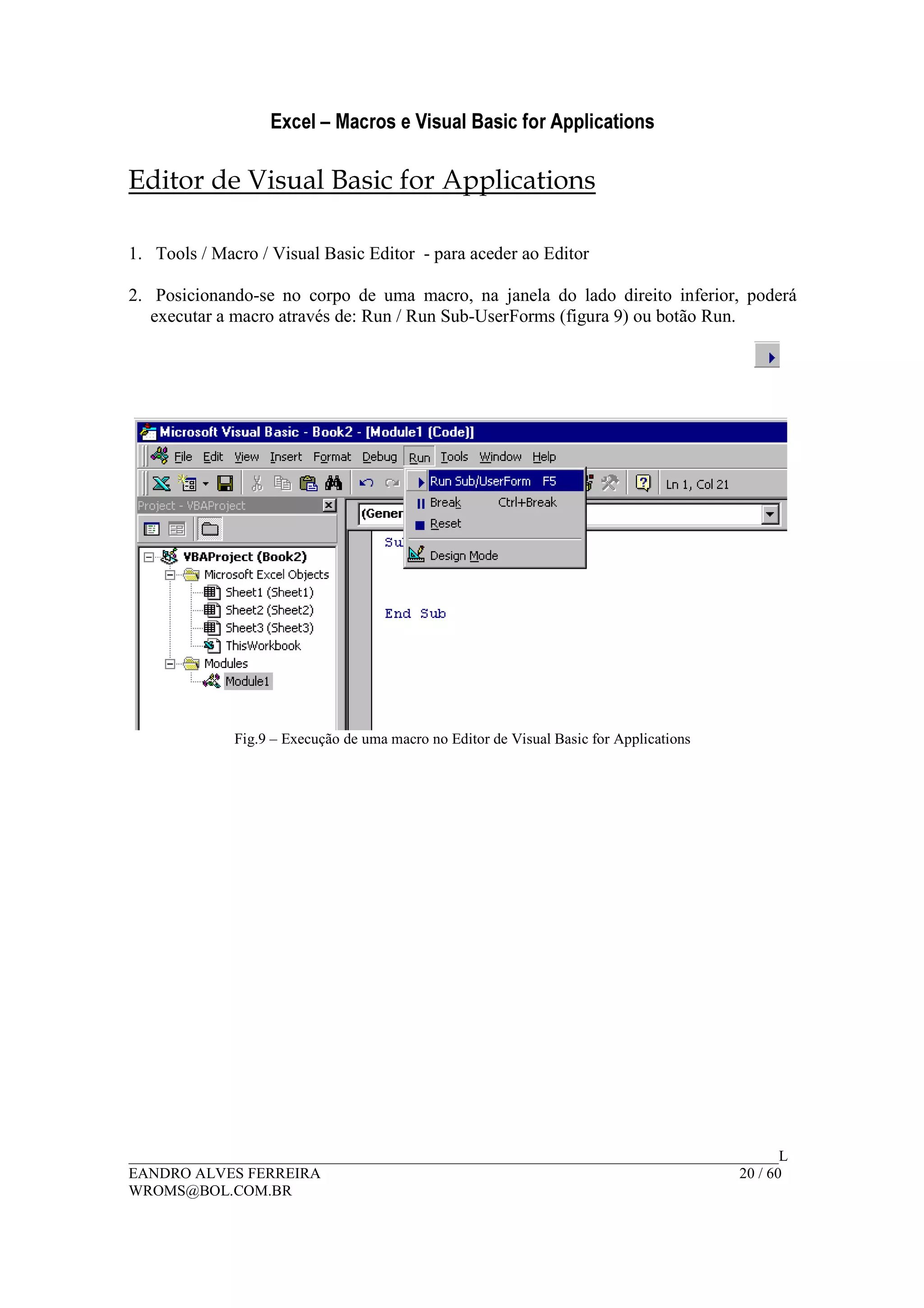 Excel – Macros e Visual Basic for Applications
______________________________________________________________________________________L
EANDRO ALVES FERREIRA 20 / 60
WROMS@BOL.COM.BR
Editor de Visual Basic for Applications
1. Tools / Macro / Visual Basic Editor - para aceder ao Editor
2. Posicionando-se no corpo de uma macro, na janela do lado direito inferior, poderá
executar a macro através de: Run / Run Sub-UserForms (figura 9) ou botão Run.
Fig.9 – Execução de uma macro no Editor de Visual Basic for Applications
 