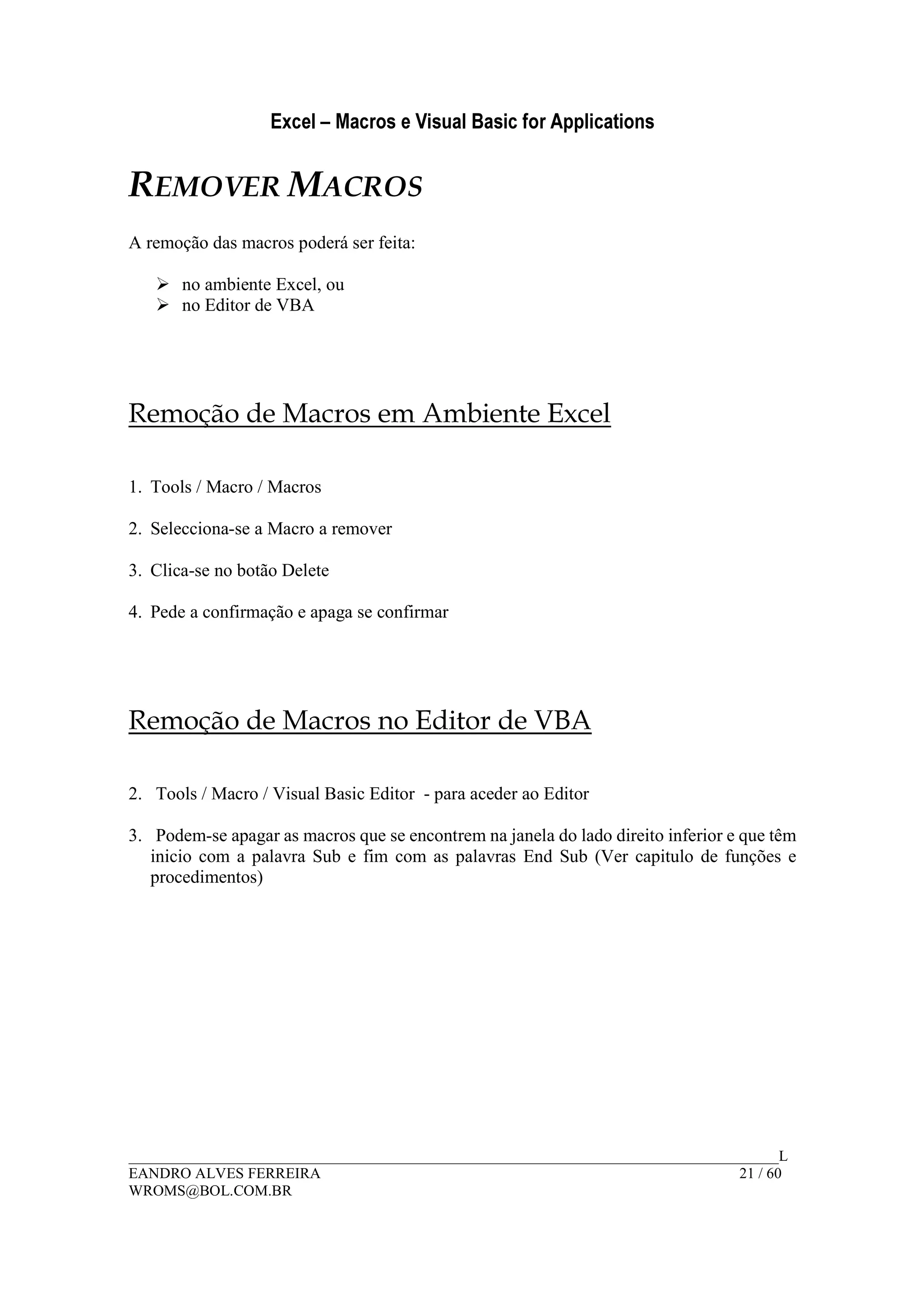 Excel – Macros e Visual Basic for Applications
______________________________________________________________________________________L
EANDRO ALVES FERREIRA 21 / 60
WROMS@BOL.COM.BR
REMOVER MACROS
A remoção das macros poderá ser feita:
no ambiente Excel, ou
no Editor de VBA
Remoção de Macros em Ambiente Excel
1. Tools / Macro / Macros
2. Selecciona-se a Macro a remover
3. Clica-se no botão Delete
4. Pede a confirmação e apaga se confirmar
Remoção de Macros no Editor de VBA
2. Tools / Macro / Visual Basic Editor - para aceder ao Editor
3. Podem-se apagar as macros que se encontrem na janela do lado direito inferior e que têm
inicio com a palavra Sub e fim com as palavras End Sub (Ver capitulo de funções e
procedimentos)
 