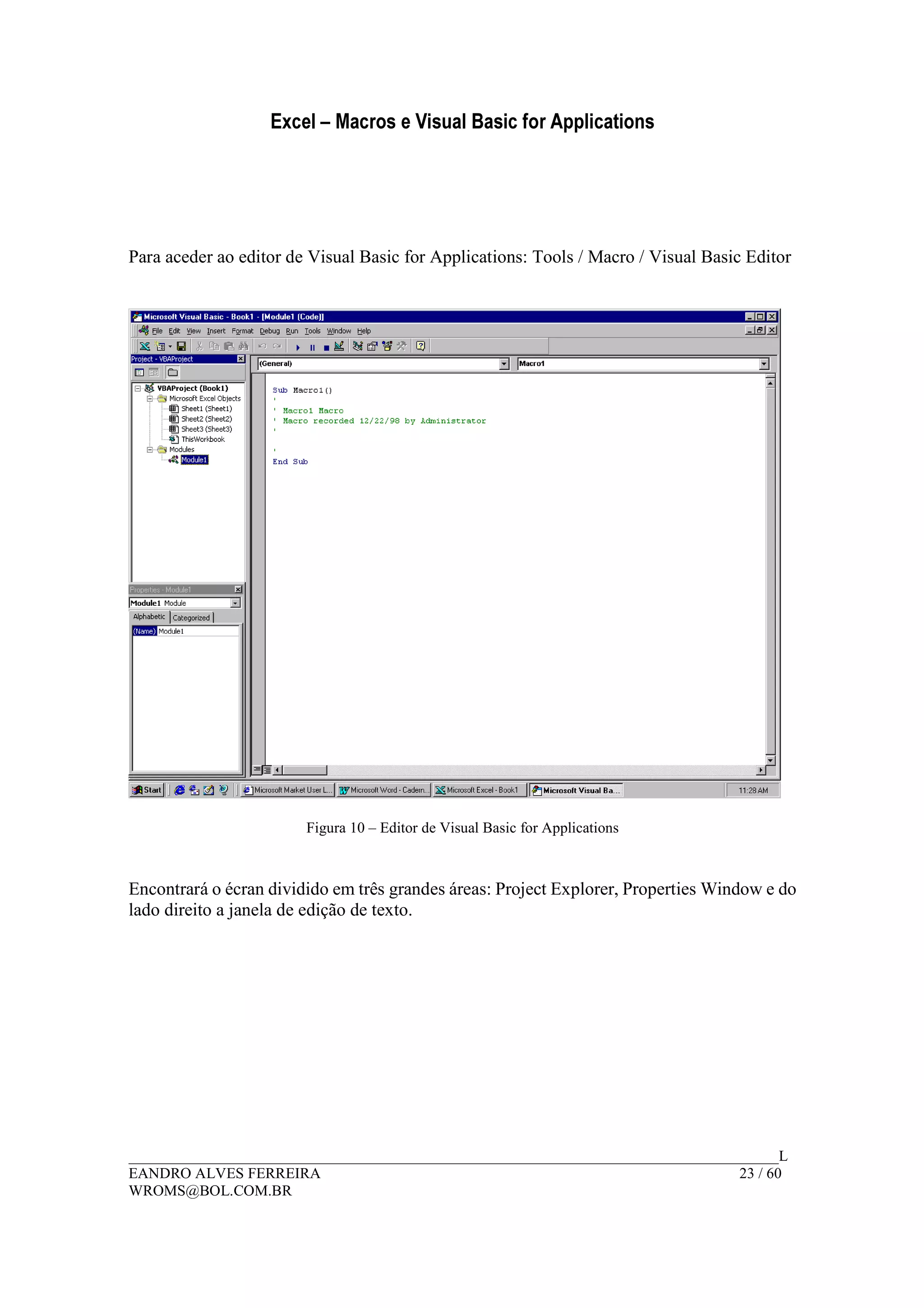 Excel – Macros e Visual Basic for Applications
______________________________________________________________________________________L
EANDRO ALVES FERREIRA 23 / 60
WROMS@BOL.COM.BR
Para aceder ao editor de Visual Basic for Applications: Tools / Macro / Visual Basic Editor
Figura 10 – Editor de Visual Basic for Applications
Encontrará o écran dividido em três grandes áreas: Project Explorer, Properties Window e do
lado direito a janela de edição de texto.
 