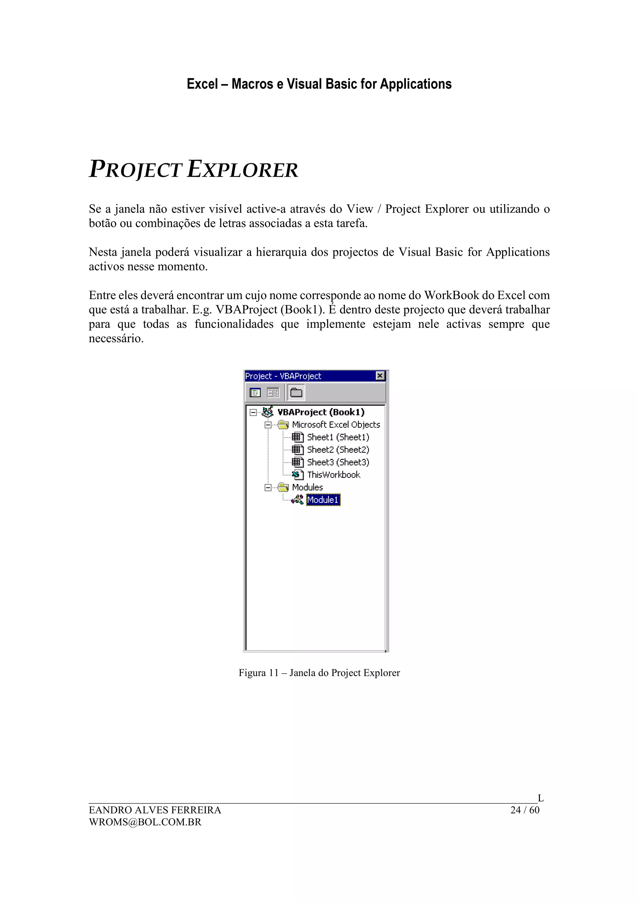 Excel – Macros e Visual Basic for Applications
______________________________________________________________________________________L
EANDRO ALVES FERREIRA 24 / 60
WROMS@BOL.COM.BR
PROJECT EXPLORER
Se a janela não estiver visível active-a através do View / Project Explorer ou utilizando o
botão ou combinações de letras associadas a esta tarefa.
Nesta janela poderá visualizar a hierarquia dos projectos de Visual Basic for Applications
activos nesse momento.
Entre eles deverá encontrar um cujo nome corresponde ao nome do WorkBook do Excel com
que está a trabalhar. E.g. VBAProject (Book1). É dentro deste projecto que deverá trabalhar
para que todas as funcionalidades que implemente estejam nele activas sempre que
necessário.
Figura 11 – Janela do Project Explorer
 
